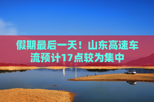 假期最后一天！山东高速车流预计17点较为集中