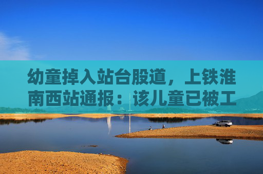 幼童掉入站台股道，上铁淮南西站通报：该儿童已被工作人员拉起，无明显外伤