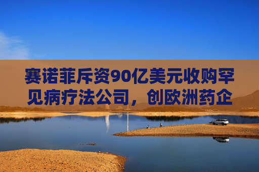 赛诺菲斥资90亿美元收购罕见病疗法公司，创欧洲药企今年最大收购规模