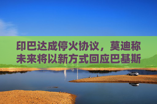 印巴达成停火协议，莫迪称未来将以新方式回应巴基斯坦