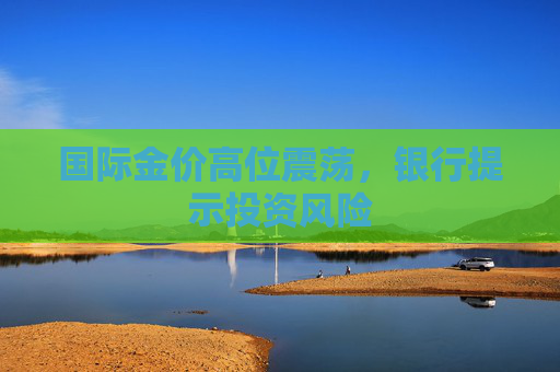 国际金价高位震荡，银行提示投资风险