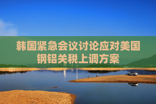 韩国紧急会议讨论应对美国钢铝关税上调方案
