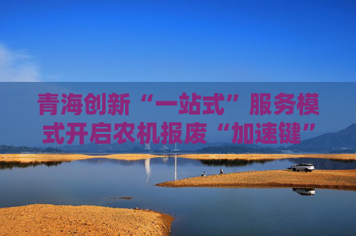 青海创新“一站式”服务模式开启农机报废“加速键”