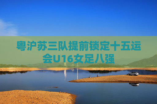 粤沪苏三队提前锁定十五运会U16女足八强