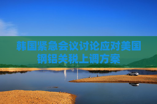 韩国紧急会议讨论应对美国钢铝关税上调方案