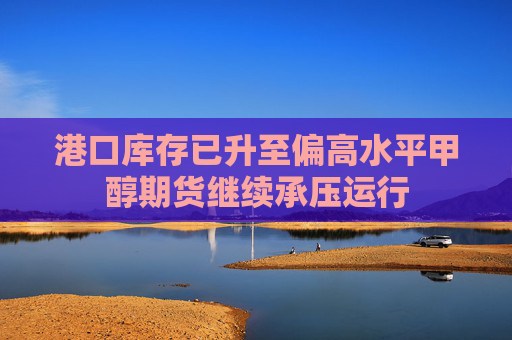 港口库存已升至偏高水平甲醇期货继续承压运行