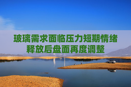玻璃需求面临压力短期情绪释放后盘面再度调整