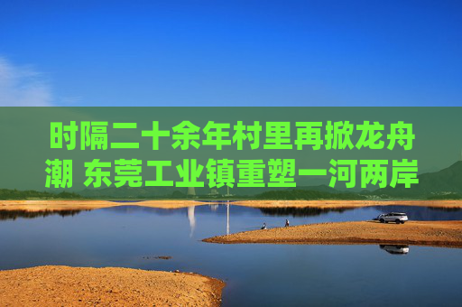 时隔二十余年村里再掀龙舟潮 东莞工业镇重塑一河两岸生态