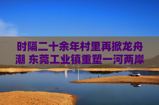 时隔二十余年村里再掀龙舟潮 东莞工业镇重塑一河两岸生态