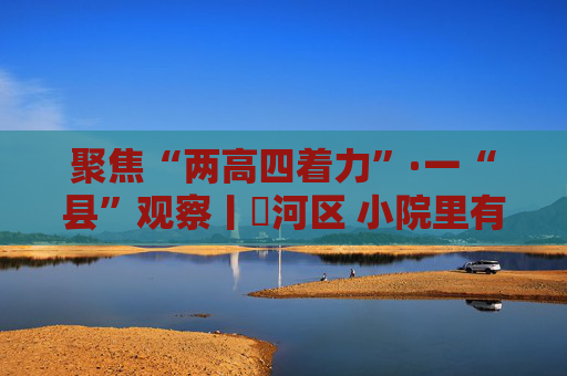 聚焦“两高四着力”·一“县”观察丨浉河区 小院里有高人气