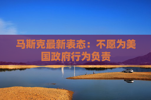 马斯克最新表态：不愿为美国政府行为负责