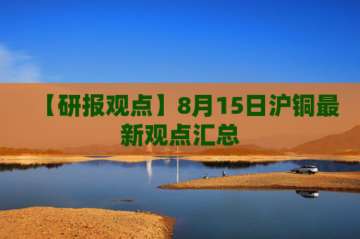 【研报观点】8月15日沪铜最新观点汇总