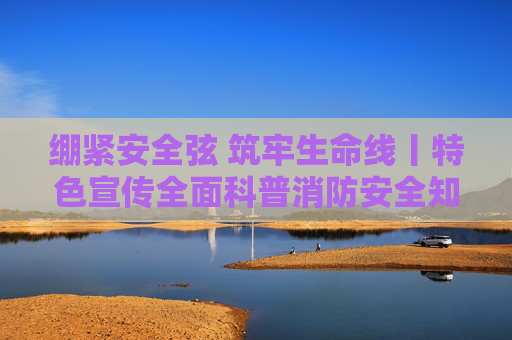 绷紧安全弦 筑牢生命线丨特色宣传全面科普消防安全知识