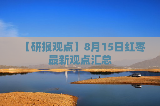 【研报观点】8月15日红枣最新观点汇总