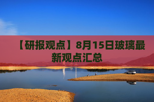 【研报观点】8月15日玻璃最新观点汇总