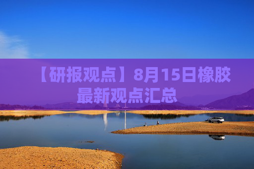 【研报观点】8月15日橡胶最新观点汇总