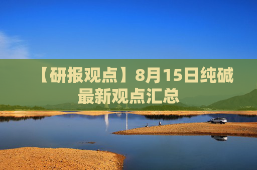 【研报观点】8月15日纯碱最新观点汇总
