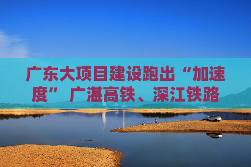 广东大项目建设跑出“加速度” 广湛高铁、深江铁路等迎来新进展