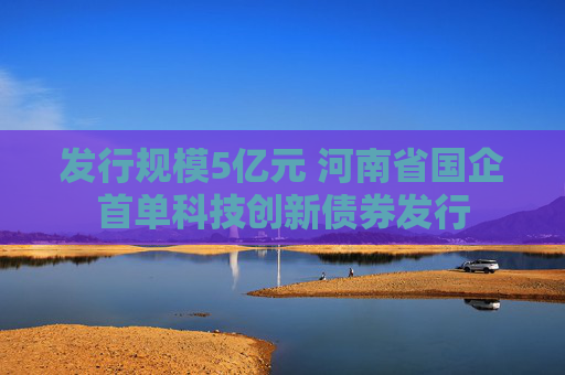 发行规模5亿元 河南省国企首单科技创新债券发行