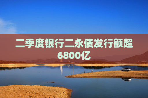 二季度银行二永债发行额超6800亿