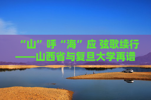 “山”呼“海”应 弦歌续行——山西省与复旦大学再谱省校合作新篇章