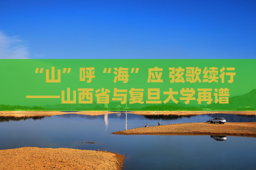 “山”呼“海”应 弦歌续行——山西省与复旦大学再谱省校合作新篇章
