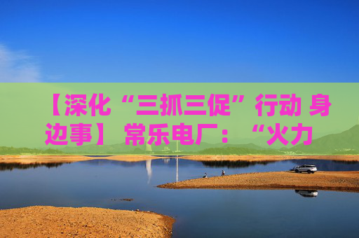 【深化“三抓三促”行动 身边事】 常乐电厂：“火力全开”增效能