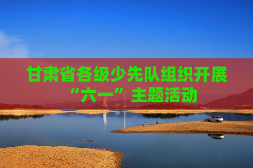 甘肃省各级少先队组织开展“六一”主题活动