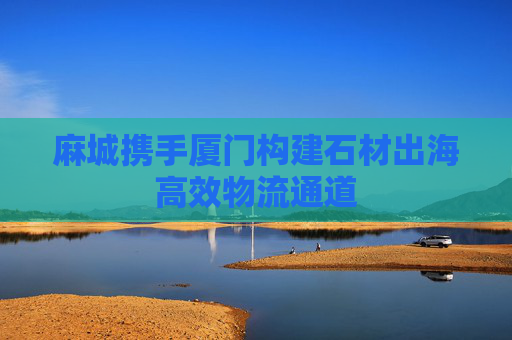 麻城携手厦门构建石材出海高效物流通道