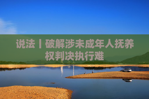 说法丨破解涉未成年人抚养权判决执行难