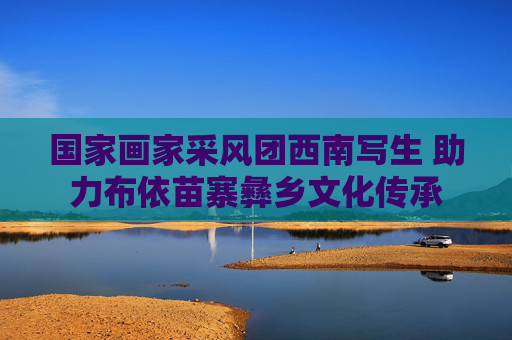 国家画家采风团西南写生 助力布依苗寨彝乡文化传承