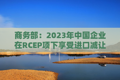 商务部：2023年中国企业在RCEP项下享受进口减让税款达23.6亿元