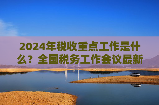 2024年税收重点工作是什么？全国税务工作会议最新部署
