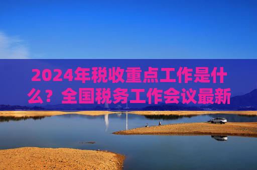 2024年税收重点工作是什么？全国税务工作会议最新部署
