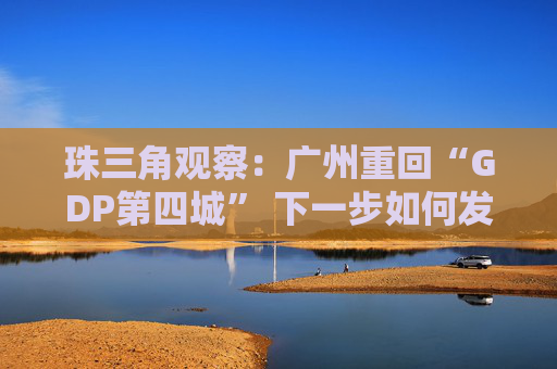 珠三角观察：广州重回“GDP第四城” 下一步如何发力？