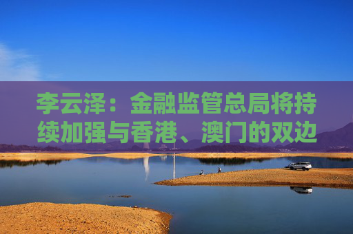 李云泽：金融监管总局将持续加强与香港、澳门的双边监管合作