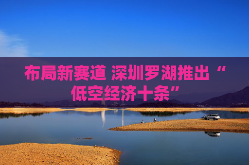 布局新赛道 深圳罗湖推出“低空经济十条”