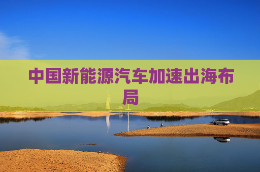 中国新能源汽车加速出海布局
