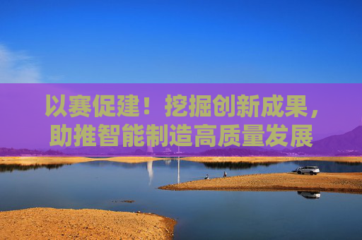 以赛促建！挖掘创新成果，助推智能制造高质量发展