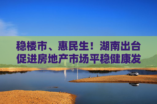 稳楼市、惠民生！湖南出台促进房地产市场平稳健康发展若干措施