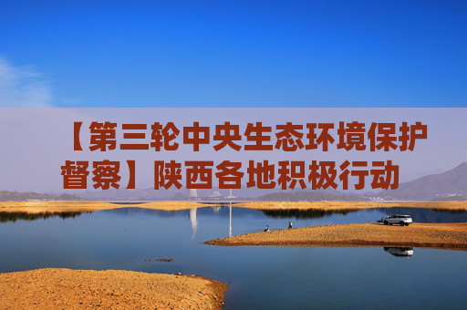 【第三轮中央生态环境保护督察】陕西各地积极行动 贯彻中央生态环境保护督察动员会精神