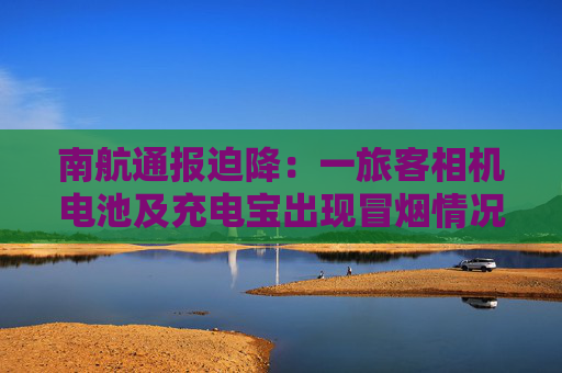 南航通报迫降：一旅客相机电池及充电宝出现冒烟情况