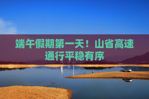 端午假期第一天！山省高速通行平稳有序