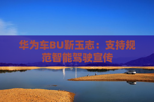 华为车BU靳玉志：支持规范智能驾驶宣传