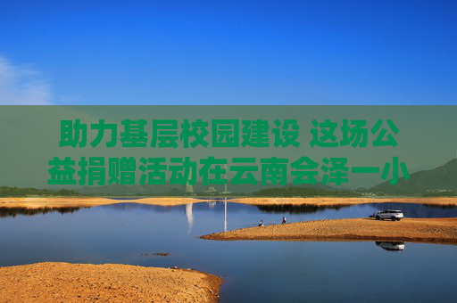 助力基层校园建设 这场公益捐赠活动在云南会泽一小学举行