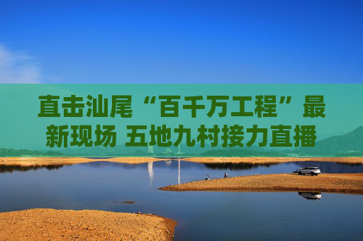 直击汕尾“百千万工程”最新现场 五地九村接力直播展现山海新貌