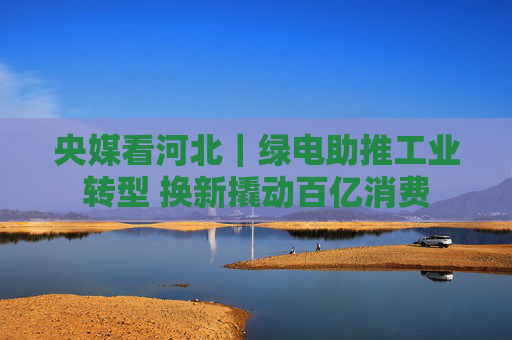 央媒看河北｜绿电助推工业转型 换新撬动百亿消费