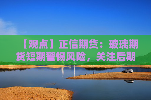 【观点】正信期货：玻璃期货短期警惕风险，关注后期补库力度