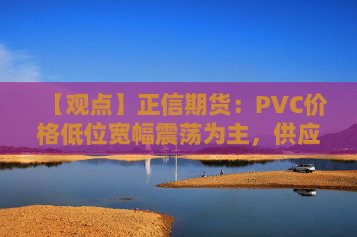 【观点】正信期货：PVC价格低位宽幅震荡为主，供应充裕限制上涨空间