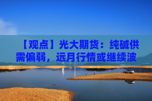 【观点】光大期货：纯碱供需偏弱，远月行情或继续波动扩大